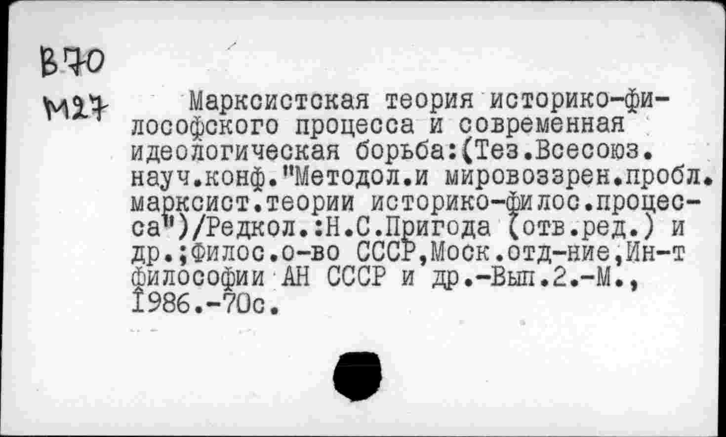 ﻿В.Ч-0
МН-
Марксистская теория историко-философского процесса и современная идеологическая борьба:(Тез.Всесоюз. науч.конф."Методол.и мировоззрен.пробл марксист.теории историко-филос.процес-саъ)/Редкол.:Н.С.Пригода (отв.ред.) и др.;Филос.о-во СССР,Моск.отд-ние,Ин-т философии АН СССР и др.-Выл.2.-М., 1986.-70с.